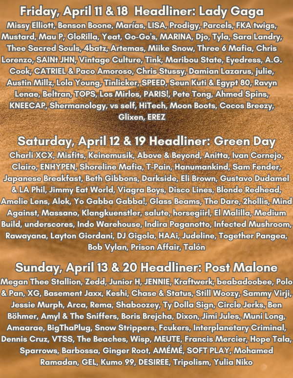 Friday, April 11 & 18 Headliner Lady Gaga Other Artists Missy Elliott, Benson Boone, Marías, LISA, Prodigy, Parcels, FKA twigs, Mustard, Mau P, GloRilla, Yeat, Go-Go's, MARINA, Djo, Tyla, Sara Lan